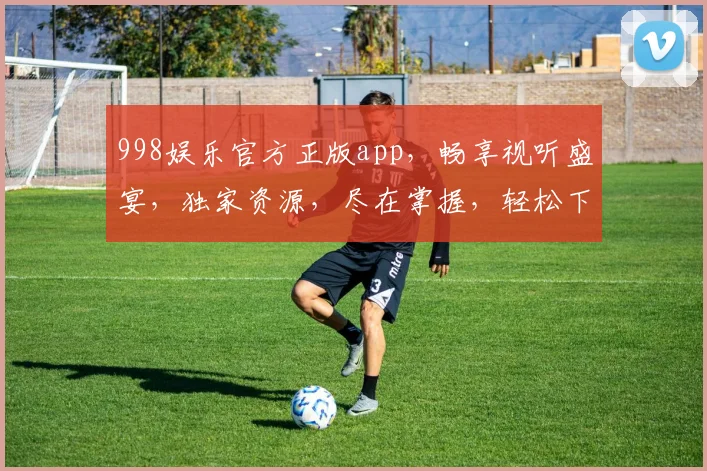 998娱乐官方正版app，畅享视听盛宴，独家资源，尽在掌握，轻松下载