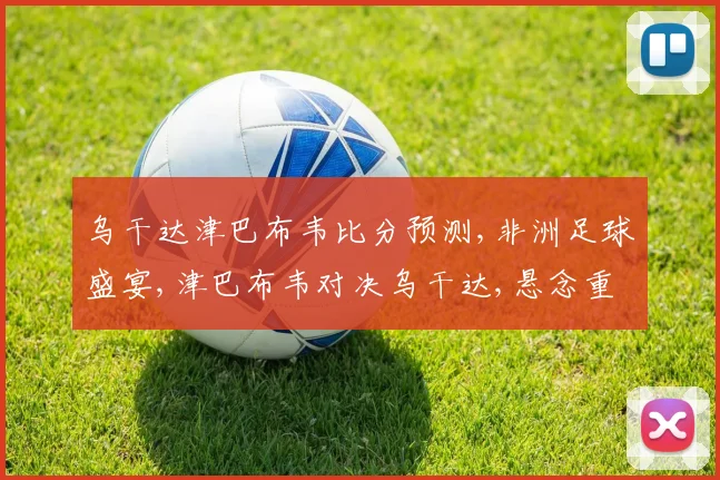 乌干达津巴布韦比分预测,非洲足球盛宴,津巴布韦对决乌干达,悬念重重