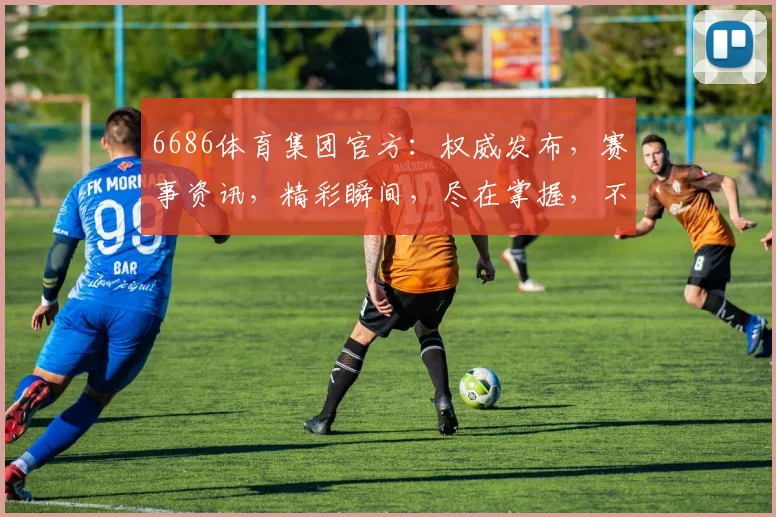 6686体育集团官方：权威发布，赛事资讯，精彩瞬间，尽在掌握，不容错过